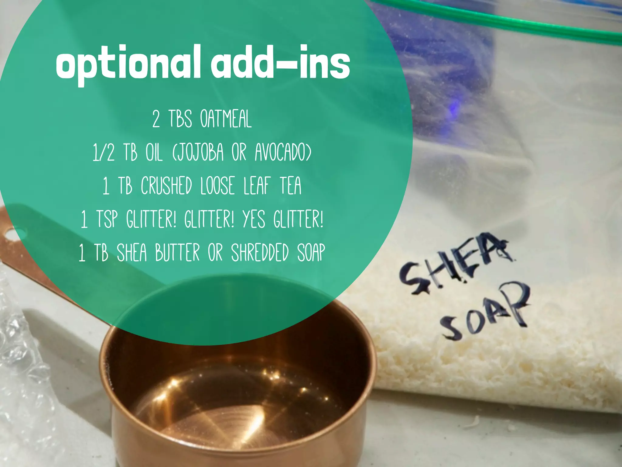 optional add-ins
2 tbs oatmeal
1/2 TB Oil (jojoba or avocado)
1 TB crushed Loose Leaf Tea
1 tsp glitter! Glitter! yes Glitter!
1 TB shea butter or shredded soap

 
