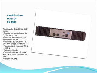 Amplificadores  MASTER  DX 1000  Amplificador de potência de 2 canais  •Selector de sensibilidade de 0,7V – 1V – 1,4V  •Entradas Balanceadas com impedância de 20KΩ  •Potencia a 4Ω 2x 750W - 8Ω 2x 420W Bridge 1x 1500W  •Frequência de resposta 20Hz – 20KHz  •Ratio de >100dB  •Dimensão de( AxLxP ) 88 x 482 x 438 mm 2 unidades de rack  •Peso de 17,2 Kg  
