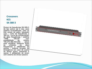 Crossovers  KCS  SK-380-3  Divisor de frequências SK-380-3 de tipo activo, de 2 vias, para sistema bi-amplificado, para os três canais de palco, equipado com: - corte de frequências a 380 Hz - curva de compensação de altas frequências - sistema “TIME DELAY” com possibilidade de retardo 180,270,360,450,540 graus para equilibrar distância entre as unidades de altas frequências e altifalantes de graves - sistema by-pass de emergência em caso de avaria do divisor activo, passando a operar 3 altifalantes de écran com sistema de divisor passivo    