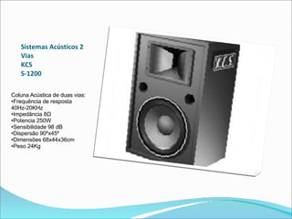 Sistemas Acústicos 2 Vias  KCS  S-1200  Coluna Acústica de duas vias:  •Frequência de resposta 40Hz-20KHz  •Impedância 8Ω  •Potencia 250W  •Sensibilidade 98 dB  •Dispersão 90ºx45º  •Dimensões 68x44x36cm  •Peso 24Kg  