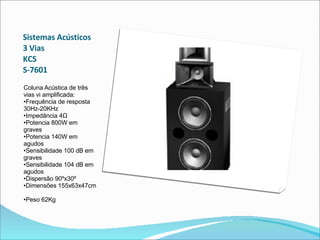 Sistemas Acústicos 3 Vias  KCS  S-7601  Coluna Acústica de três vias vi amplificada:  •Frequência de resposta 30Hz-20KHz  •Impedância 4Ω  •Potencia 800W em graves  •Potencia 140W em agudos  •Sensibilidade 100 dB em graves  •Sensibilidade 104 dB em agudos  •Dispersão 90ºx30º  •Dimensões 155x63x47cm  •Peso 62Kg  
