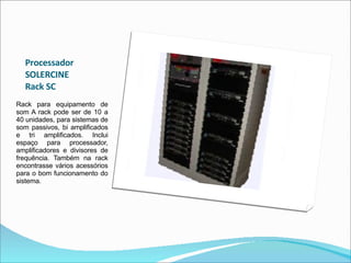 Processador  SOLERCINE  Rack SC  Rack para equipamento de som A rack pode ser de 10 a 40 unidades, para sistemas de som passivos, bi amplificados e tri amplificados. Inclui espaço para processador, amplificadores e divisores de frequência. Também na rack encontrasse vários acessórios para o bom funcionamento do sistema. 