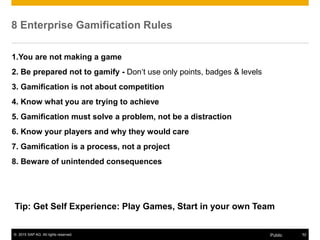 © 2015 SAP AG. All rights reserved. 52Public
8 Enterprise Gamification Rules
1.You are not making a game
2. Be prepared not to gamify - Don‘t use only points, badges & levels
3. Gamification is not about competition
4. Know what you are trying to achieve
5. Gamification must solve a problem, not be a distraction
6. Know your players and why they would care
7. Gamification is a process, not a project
8. Beware of unintended consequences
Tip: Get Self Experience: Play Games, Start in your own Team
 