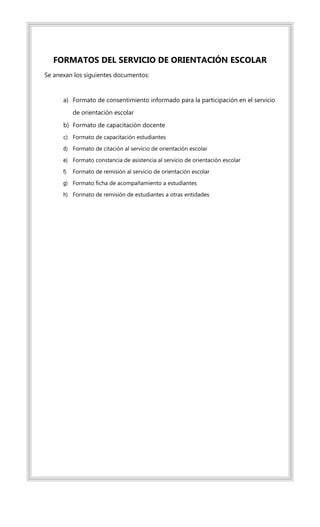 FORMATOS DEL SERVICIO DE ORIENTACIÓN ESCOLAR
Se anexan los siguientes documentos:
a) Formato de consentimiento informado para la participación en el servicio
de orientación escolar
b) Formato de capacitación docente
c) Formato de capacitación estudiantes
d) Formato de citación al servicio de orientación escolar
e) Formato constancia de asistencia al servicio de orientación escolar
f) Formato de remisión al servicio de orientación escolar
g) Formato ficha de acompañamiento a estudiantes
h) Formato de remisión de estudiantes a otras entidades
 