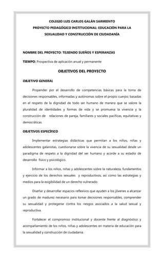COLEGIO LUIS CARLOS GALÁN SARMIENTO
PROYECTO PEDAGÓGICO INSTITUCIONAL: EDUCACIÓN PARA LA
SEXUALIDAD Y CONSTRUCCIÓN DE CIUDADANÍA
NOMBRE DEL PROYECTO: TEJIENDO SUEÑOS Y ESPERANZAS
TIEMPO: Prospectiva de aplicación anual y permanente
OBJETIVOS DEL PROYECTO
OBJETIVO GENERAL
Propender por el desarrollo de competencias básicas para la toma de
decisiones responsables, informadas y autónomas sobre el propio cuerpo; basadas
en el respeto de la dignidad de todo ser humano de manera que se valore la
pluralidad de identidades y formas de vida y se promueva la vivencia y la
construcción de relaciones de pareja, familiares y sociales pacíficas, equitativas y
democráticas.
OBJETIVOS ESPECÍFICO
Implementar estrategias didácticas que permitan a los niños, niñas y
adolescentes galanistas, cuestionarse sobre la vivencia de su sexualidad desde un
paradigma de respeto a la dignidad del ser humano y acorde a su estadio de
desarrollo físico y psicológico.
Informar a los niños, niñas y adolescentes sobre la naturaleza, fundamentos
y ejercicio de los derechos sexuales y reproductivos, así como las estrategias y
medios para la exigibilidad de un derecho vulnerado.
Diseñar y desarrollar espacios reflexivos que ayuden a los jóvenes a alcanzar
un grado de madurez necesario para tomar decisiones responsables, comprender
su sexualidad y protegerse contra los riesgos asociados a la salud sexual y
reproductiva.
Fortalecer el compromiso institucional y docente frente al diagnóstico y
acompañamiento de los niños, niñas y adolescentes en materia de educación para
la sexualidad y construcción de ciudadanía.
 