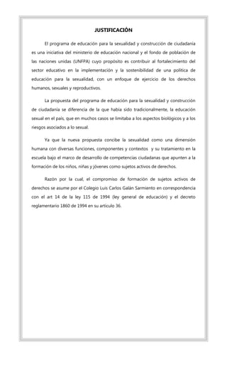 JUSTIFICACIÓN
El programa de educación para la sexualidad y construcción de ciudadanía
es una iniciativa del ministerio de educación nacional y el fondo de población de
las naciones unidas (UNFPA) cuyo propósito es contribuir al fortalecimiento del
sector educativo en la implementación y la sostenibilidad de una política de
educación para la sexualidad, con un enfoque de ejercicio de los derechos
humanos, sexuales y reproductivos.
La propuesta del programa de educación para la sexualidad y construcción
de ciudadanía se diferencia de la que había sido tradicionalmente, la educación
sexual en el país, que en muchos casos se limitaba a los aspectos biológicos y a los
riesgos asociados a lo sexual.
Ya que la nueva propuesta concibe la sexualidad como una dimensión
humana con diversas funciones, componentes y contextos y su tratamiento en la
escuela bajo el marco de desarrollo de competencias ciudadanas que apunten a la
formación de los niños, niñas y jóvenes como sujetos activos de derechos.
Razón por la cual, el compromiso de formación de sujetos activos de
derechos se asume por el Colegio Luis Carlos Galán Sarmiento en correspondencia
con el art 14 de la ley 115 de 1994 (ley general de educación) y el decreto
reglamentario 1860 de 1994 en su artículo 36.
 