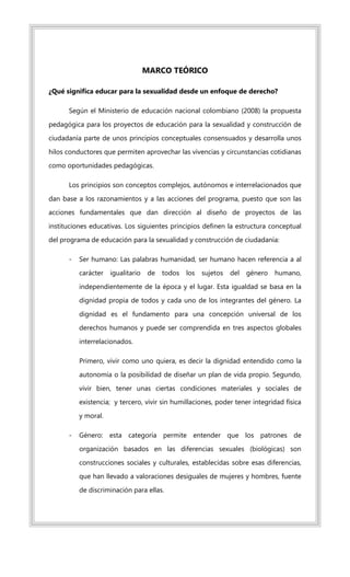 MARCO TEÓRICO
¿Qué significa educar para la sexualidad desde un enfoque de derecho?
Según el Ministerio de educación nacional colombiano (2008) la propuesta
pedagógica para los proyectos de educación para la sexualidad y construcción de
ciudadanía parte de unos principios conceptuales consensuados y desarrolla unos
hilos conductores que permiten aprovechar las vivencias y circunstancias cotidianas
como oportunidades pedagógicas.
Los principios son conceptos complejos, autónomos e interrelacionados que
dan base a los razonamientos y a las acciones del programa, puesto que son las
acciones fundamentales que dan dirección al diseño de proyectos de las
instituciones educativas. Los siguientes principios definen la estructura conceptual
del programa de educación para la sexualidad y construcción de ciudadanía:
- Ser humano: Las palabras humanidad, ser humano hacen referencia a al
carácter igualitario de todos los sujetos del género humano,
independientemente de la época y el lugar. Esta igualdad se basa en la
dignidad propia de todos y cada uno de los integrantes del género. La
dignidad es el fundamento para una concepción universal de los
derechos humanos y puede ser comprendida en tres aspectos globales
interrelacionados.
Primero, vivir como uno quiera, es decir la dignidad entendido como la
autonomía o la posibilidad de diseñar un plan de vida propio. Segundo,
vivir bien, tener unas ciertas condiciones materiales y sociales de
existencia; y tercero, vivir sin humillaciones, poder tener integridad física
y moral.
- Género: esta categoría permite entender que los patrones de
organización basados en las diferencias sexuales (biológicas) son
construcciones sociales y culturales, establecidas sobre esas diferencias,
que han llevado a valoraciones desiguales de mujeres y hombres, fuente
de discriminación para ellas.
 