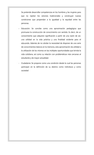 Se pretende desarrollar competencias en los hombres y las mujeres para
que no repitan los cánones tradicionales y construyan nuevas
condiciones que propendan a la igualdad y la equidad entre las
personas.
- Educación: Se concibe como una aproximación pedagógica que
promueve la construcción de conocimiento con sentido. Es decir, de un
conocimiento que adquiere significación a partir de una razón de ser,
una utilidad en la vida práctica y una finalidad evidente para el
educando. Además de no olvidar la necesidad de disponer de una serie
de conocimientos básicos en la memoria, esta aproximación da utilidad a
la utilización de los mismos en las múltiples oportunidades que brinda la
vida cotidiana, así como su relación con problemáticas más cercanas al
estudiante y de mayor actualidad.
- Ciudadanía: Se propone como una condición desde la cual las personas
participan en la definición de su destino como individuos y como
sociedad
 