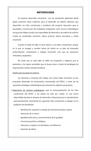 METODOLOGÍA
Se propone desarrollar encuentros con los estudiantes galanistas desde
grado transición hasta undécimo para el desarrollo de talleres reflexivos que
desarrollen los hilos conductores y temáticas del proyecto educación para la
sexualidad y construcción de ciudadanía, empleando como recurso metodológico
una guía de trabajo acorde a las capacidades de desarrollo y de análisis de cada los
niveles de escolaridad: transición, básica primaria, básica secundaria y media
vocacional.
Cuando se habla de taller se hace alusión a una labor compartida y grupal,
en la que se recogen y ventilan temas de interés en un plan de búsqueda,
profundización, actualización y diálogo horizontal, más que de exposición
verticalista y dogmática.
De modo que en cada taller se hallan los propósitos u objetivos que se
pretenden y los logros previsibles que se buscan para a través de estrategias de
mejoramiento insertar variadas temáticas.
Diseño para la puesta en práctica:
Las directivas y docentes del Colegio Luis Carlos Galán Sarmiento se han
propuesto desarrollar los lineamientos transversales del PESCC a través de las
siguientes estrategias metodológicas para alcanzar los objetivos propuestos:
1. Elaboración de matrices pedagógicas: para la transversalización de los hilos
conductores del PESCC a los planes de área por niveles. Es una acción
desarrollada durante la semanas de desarrollo institucional que se retroalimentan
permanentemente. Asumiendo los siguientes hilos conductores a trabajar con la
población de estudiantes:
- Identificación, expresión y manejo de emociones propias y ajenas.
- Valoración de sí mismo.
- Igualdad entre sexos y reconocimiento de la igualdad.
- Convivencia pacífica y dialógica.
- Valoración y respeto a la identidad y a la diferencia.
- Expresión de afecto.
 