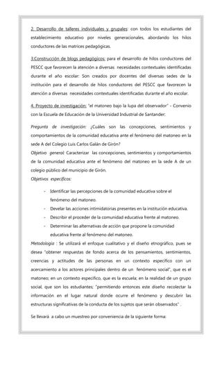 2. Desarrollo de talleres individuales y grupales: con todos los estudiantes del
establecimiento educativo por niveles generacionales, abordando los hilos
conductores de las matrices pedagógicas.
3.Construcción de blogs pedagógicos: para el desarrollo de hilos conductores del
PESCC que favorecen la atención a diversas necesidades contextuales identificadas
durante el año escolar: Son creados por docentes del diversas sedes de la
institución para el desarrollo de hilos conductores del PESCC que favorecen la
atención a diversas necesidades contextuales identificadas durante el año escolar.
4. Proyecto de investigación: “el matoneo bajo la lupa del observador” - Convenio
con la Escuela de Educación de la Universidad Industrial de Santander:
Pregunta de investigación: ¿Cuáles son las concepciones, sentimientos y
comportamientos de la comunidad educativa ante el fenómeno del matoneo en la
sede A del Colegio Luis Carlos Galán de Girón?
Objetivo general: Caracterizar las concepciones, sentimientos y comportamientos
de la comunidad educativa ante el fenómeno del matoneo en la sede A de un
colegio público del municipio de Girón.
Objetivos específicos:
- Identificar las percepciones de la comunidad educativa sobre el
fenómeno del matoneo.
- Develar las acciones intimidatorias presentes en la institución educativa.
- Describir el proceder de la comunidad educativa frente al matoneo.
- Determinar las alternativas de acción que propone la comunidad
educativa frente al fenómeno del matoneo.
Metodología : Se utilizará el enfoque cualitativo y el diseño etnográfico, pues se
desea “obtener respuestas de fondo acerca de los pensamientos, sentimientos,
creencias y actitudes de las personas en un contexto específico con un
acercamiento a los actores principales dentro de un fenómeno social”, que es el
matoneo; en un contexto especifico, que es la escuela; en la realidad de un grupo
social, que son los estudiantes; “permitiendo entonces este diseño recolectar la
información en el lugar natural donde ocurre el fenómeno y descubrir las
estructuras significativas de la conducta de los sujetos que serán observados” .
Se llevará a cabo un muestreo por conveniencia de la siguiente forma:
 