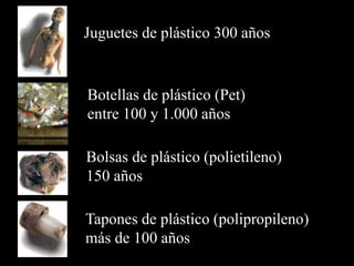 Juguetes de plástico 300 años
Botellas de plástico (Pet)
entre 100 y 1.000 años
Bolsas de plástico (polietileno)
150 años
Tapones de plástico (polipropileno)
más de 100 años
 