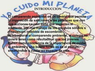 INTRODUCCION
El comparendo ambiental es un control que permite
la imposición de sanciones a las personas que con
sus acciones causen daño que impacten el
ambiente, por mal manejo de los residuos sólidos o
disposición indebida de escombros.
Al incorporar el comparendo ambiental, al colegio se
quiere tener como resultado el que los jóvenes
tomen como conciencia de la importancia de cuidar
el ambiente y una buena forma es en el colegio,
enseñándole a cuidar su espacio de vida.
 
