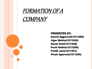 FORMATIONOF A
COMPANY
PRESENTED BY:
Anand Aggarwal(1211206)
Jigar Mehta(1211245)
Kunal Goel(1211248)
Punit Sethia(1211250)
Pratik Jain(1211251)
Vivek Agarwal(1211255)
 