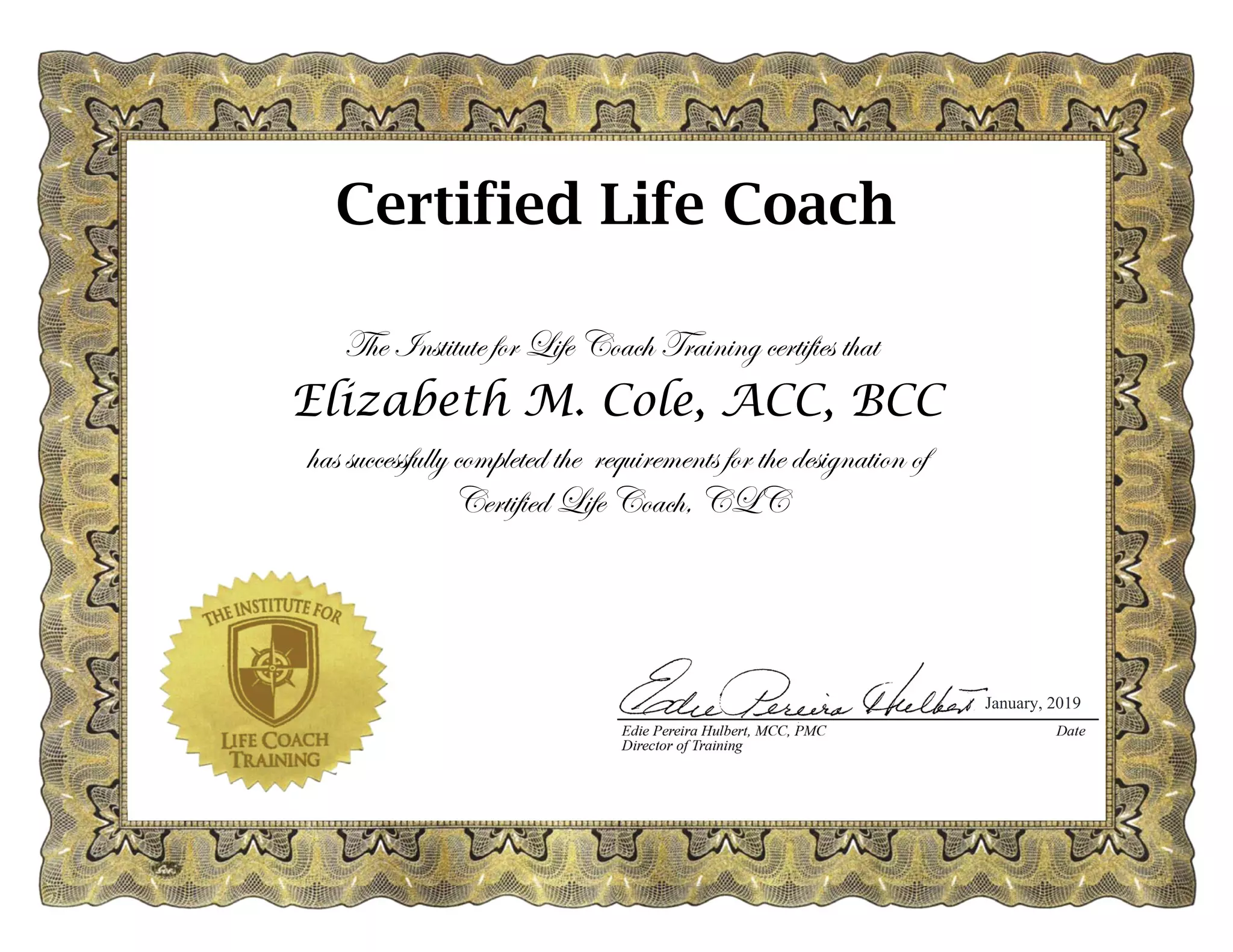 The Institute for Life Coach Training certifies that
Elizabeth M. Cole, ACC, BCC
has successfully completed the requirements for the designation of
Certified Life Coach, CLC
January, 2019
Certified Life Coach