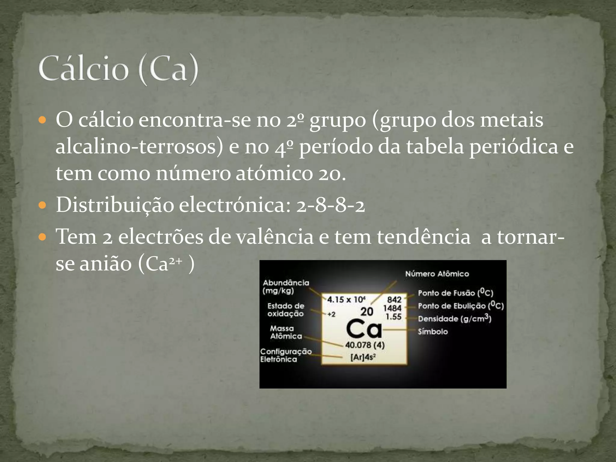  O cálcio encontra-se no 2º grupo (grupo dos metais
alcalino-terrosos) e no 4º período da tabela periódica e
tem como número atómico 20.
Distribuição electrónica: 2-8-8-2
Tem 2 electrões de valência e tem tendência a tornarse anião (Ca2+ )