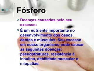 Fósforo
 Doenças causadas pelo seu
  excesso:
 É um nutriente importante no
  desenvolvimento dos ossos,
  dentes e músculos. Seu excesso
  em nosso organismo pode causar
  as seguintes doenças:
  pseudofraturas, resistência à
  insulina, debilidade muscular e
  miopatias.
 
