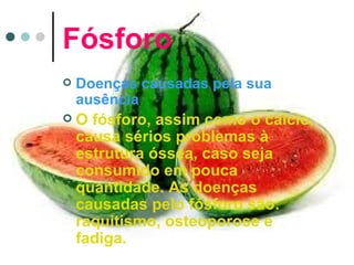Fósforo
   Doenças causadas pela sua
    ausência
   O fósforo, assim como o cálcio,
    causa sérios problemas à
    estrutura óssea, caso seja
    consumido em pouca
    quantidade. As doenças
    causadas pelo fósforo são:
    raquitismo, osteoporose e
    fadiga.
 