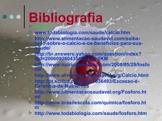 Bibliografia
   Fontes:
   www.todabiologia.com/saude/calcio.htm
   http://www.alimentacao-saudavel.com/saiba-
    tudo-sobre-o-calcio-e-os-beneficios-para-sua-
    saude/
   http://br.answers.yahoo.com/question/index?
    qid=20060928043548AAGb1KM
   http://www.nutricaoemfoco.com/2008/05/29/fosfo
    ro/
   http://www.alimentacaosaudavel.org/Calcio.html
   http://pt.scribd.com/doc/7836493/Excesso-e-
    Carencia-de-Nutrientes
   http://www.alimentacaosaudavel.org/Fosforo.ht
    ml
   http://www.brasilescola.com/quimica/fosforo.ht
    m
   http://www.todabiologia.com/saude/fosforo.htm
 
