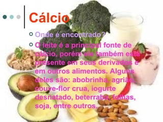 Cálcio
 Onde é encontrado?
 O leite é a principal fonte de
  cálcio, porém ele também está
  presente em seus derivados e
  em outros alimentos. Alguns
  deles são: abobrinha, agrião,
  couve-flor crua, iogurte
  desnatado, beterraba, folhas,
  soja, entre outros.
 