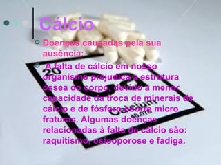 Cálcio
   Doenças causadas pela sua
    ausência:
    A falta de cálcio em nosso
    organismo prejudica a estrutura
    óssea do corpo, devido a menor
    capacidade da troca de minerais de
    cálcio e de fósforo ocorre micro
    fraturas. Algumas doenças
    relacionadas à falta de cálcio são:
    raquitismo, osteoporose e fadiga.
 