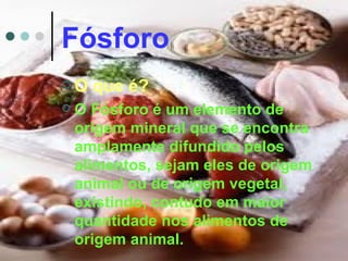 Fósforo
O    que é?
   O Fósforo é um elemento de
    origem mineral que se encontra
    amplamente difundido pelos
    alimentos, sejam eles de origem
    animal ou de origem vegetal,
    existindo, contudo em maior
    quantidade nos alimentos de
    origem animal.
 