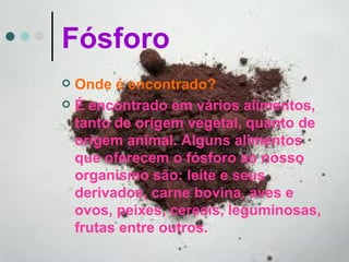 Fósforo
 Onde é encontrado?
 É encontrado em vários alimentos,
  tanto de origem vegetal, quanto de
  origem animal. Alguns alimentos
  que oferecem o fósforo ao nosso
  organismo são: leite e seus
  derivados, carne bovina, aves e
  ovos, peixes, cereais, leguminosas,
  frutas entre outros.
 