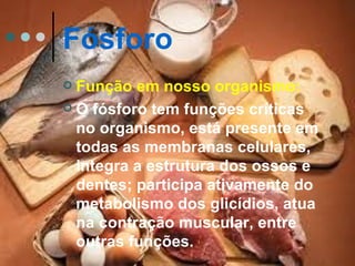Fósforo
 Função em nosso organismo:
 O fósforo tem funções críticas
  no organismo, está presente em
  todas as membranas celulares,
  integra a estrutura dos ossos e
  dentes; participa ativamente do
  metabolismo dos glicídios, atua
  na contração muscular, entre
  outras funções.
 