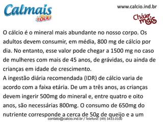 www.calcio.ind.br



O cálcio é o mineral mais abundante no nosso corpo. Os
adultos devem consumir, em média, 800 mg de cálcio por
dia. No entanto, esse valor pode chegar a 1500 mg no caso
de mulheres com mais de 45 anos, de grávidas, ou ainda de
crianças em idade de crescimento.
A ingestão diária recomendada (IDR) de cálcio varia de
acordo com a faixa etária. De um a três anos, as crianças
devem ingerir 500mg do mineral e, entre quatro e oito
anos, são necessárias 800mg. O consumo de 650mg do
nutriente corresponde a cerca de 50g de queijo e a um
                contato@calcio.ind.br / Telefone: (49) 3433.0100
 