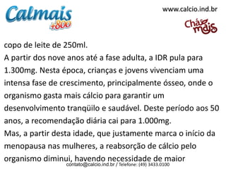 www.calcio.ind.br



copo de leite de 250ml.
A partir dos nove anos até a fase adulta, a IDR pula para
1.300mg. Nesta época, crianças e jovens vivenciam uma
intensa fase de crescimento, principalmente ósseo, onde o
organismo gasta mais cálcio para garantir um
desenvolvimento tranqüilo e saudável. Deste período aos 50
anos, a recomendação diária cai para 1.000mg.
Mas, a partir desta idade, que justamente marca o início da
menopausa nas mulheres, a reabsorção de cálcio pelo
organismo diminui, havendo necessidade de maior
                 contato@calcio.ind.br / Telefone: (49) 3433.0100
 