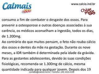 www.calcio.ind.br



consumo a fim de combater o desgaste dos ossos. Para
prevenir a osteoporose e outras doenças associadas à sua
carência, os médicos aconselham a ingestão, todos os dias,
de 1.200mg.
Ao contrário do que muitos pensam, o feto não rouba cálcio
dos ossos e dentes da mãe na gestação. Durante os nove
meses, a IDR também é determinada pela idade da grávida.
Para as gestantes adolescentes, devido às suas condições
fisiológicas, recomenda-se 1.300mg de cálcio, mesma
quantidade indicada para qualquer jovem. Depois dos 19
                contato@calcio.ind.br / Telefone: (49) 3433.0100
 