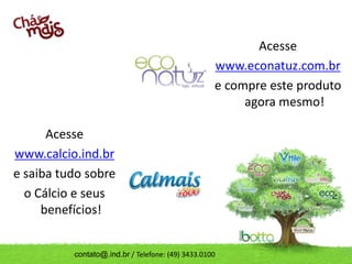 Acesse
                                                   www.econatuz.com.br
                                                   e compre este produto
                                                        agora mesmo!

      Acesse
www.calcio.ind.br
e saiba tudo sobre
  o Cálcio e seus
     benefícios!


          contato@.ind.br / Telefone: (49) 3433.0100
 