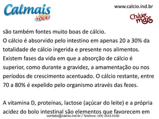 www.calcio.ind.br



são também fontes muito boas de cálcio.
O cálcio é absorvido pelo intestino em apenas 20 a 30% da
totalidade de cálcio ingerida e presente nos alimentos.
Existem fases da vida em que a absorção de cálcio é
superior, como durante a gravidez, a amamentação ou nos
períodos de crescimento acentuado. O cálcio restante, entre
70 a 80% é expelido pelo organismo através das fezes.

A vitamina D, proteínas, lactose (açúcar do leite) e a própria
acidez do bolo intestinal são elementos que favorecem em
                  contato@calcio.ind.br / Telefone: (49) 3433.0100
 