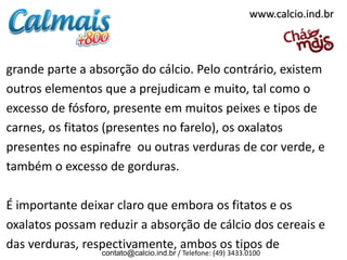 www.calcio.ind.br



grande parte a absorção do cálcio. Pelo contrário, existem
outros elementos que a prejudicam e muito, tal como o
excesso de fósforo, presente em muitos peixes e tipos de
carnes, os fitatos (presentes no farelo), os oxalatos
presentes no espinafre ou outras verduras de cor verde, e
também o excesso de gorduras.

É importante deixar claro que embora os fitatos e os
oxalatos possam reduzir a absorção de cálcio dos cereais e
das verduras, respectivamente, ambos os tipos de
                 contato@calcio.ind.br / Telefone: (49) 3433.0100
 