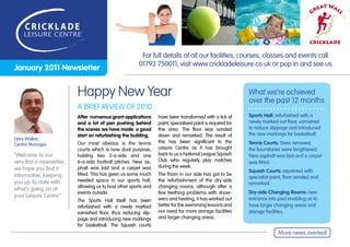 eat Wal
                                                                                                                                             Gr




                                                                                                                                                     l
                                                                                                                                         e




                                                                                                                                                         of
                                                                                                                                       Th
                                                                                                                                          CRICKLADE

                                                          For full details of all our facilities, courses, classes and events call
                                                         01793 750011, visit www.crickladeleisure.co.uk or pop in and see us
January 2011 Newsletter


                           Happy New Year                                                                    What we’re achieved
                                                                                                             over the past 12 months
                           A BRIEF REVIEW OF 2010
                           After numerous grant applications      have been transformed with a lick of       Sports Hall: refurbished with a
                           and a lot of pen pushing behind        paint, specialised paint is required for   newly marked out floor, varnished
                           the scenes we have made a good         this area. The floor was sanded            to reduce slippage and introduced
                           start on refurbishing the building.    down and remarked. The result of           the new markings for basketball.
Gary Walker,
                           Our most obvious is the tennis         this has been significant to the           Tennis Courts: Trees removed,
Centre Manager
                           courts which is now dual purpose,      Leisure Centre as it has brought           the boundaries were lengthened.
“Welcome to our            holding two 5-a-side and one           back to us a National League Squash        New asphalt was laid and a carpet
very first e-newsletter,   6-a-side football pitches. New as-     Club who regularly play matches            was fitted.
we hope you find it        phalt was laid and a carpet was        during the week.
                                                                                                             Squash Courts: repainted with
informative, keeping       fitted. This has given us some much    The thorn in our side has got to be
                                                                                                             specialist paint, floor sanded and
you up-to-date with        needed space in our sports hall,       the refurbishment of the dry-side
                                                                                                             remarked.
                           allowing us to host other sports and   changing rooms, although after a
what’s going on at
                           events outside.                        few teething problems with show-           Dry-side Changing Rooms: new
your Leisure Centre”
                           The Sports Hall itself has been        wers and heating, it has worked out        entrance into pool enabling us to
                           refurbished with a newly marked        better for the swimming lessons and        have larger changing areas and
                           varnished floor, thus reducing slip-   our need for more storage facilities       storage facilities.
                           page and introducing new markings      and larger changing areas.
                           for basketball. The Squash courts
                                                                                                                           More news overleaf
 