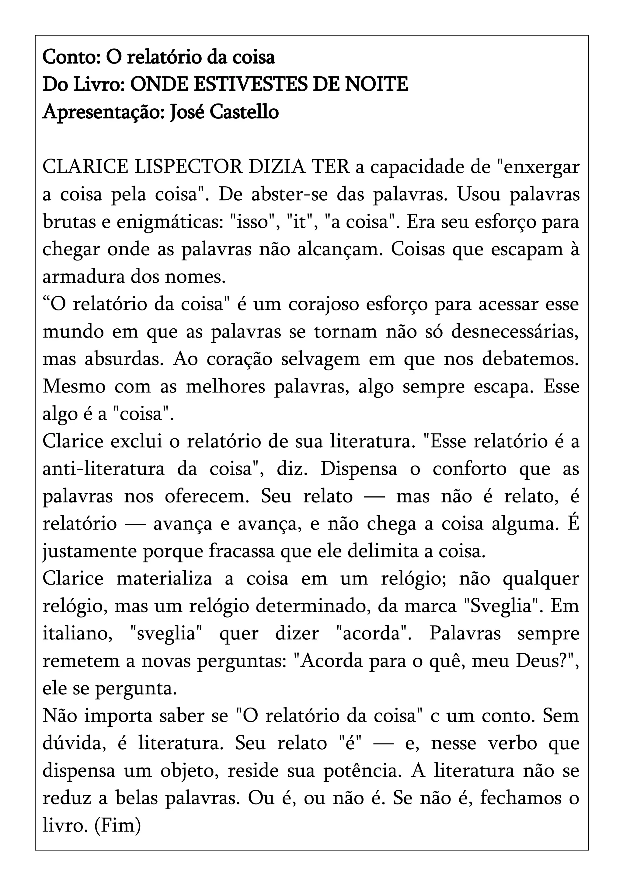 Conto: O relatório da coisa
Do Livro: ONDE ESTIVESTES DE NOITE
Apresentação: José Castello
CLARICE LISPECTOR DIZIA TER a capacidade de "enxergar
a coisa pela coisa". De abster-se das palavras. Usou palavras
brutas e enigmáticas: "isso", "it", "a coisa". Era seu esforço para
chegar onde as palavras não alcançam. Coisas que escapam à
armadura dos nomes.
“O relatório da coisa" é um corajoso esforço para acessar esse
mundo em que as palavras se tornam não só desnecessárias,
mas absurdas. Ao coração selvagem em que nos debatemos.
Mesmo com as melhores palavras, algo sempre escapa. Esse
algo é a "coisa".
Clarice exclui o relatório de sua literatura. "Esse relatório é a
anti-literatura da coisa", diz. Dispensa o conforto que as
palavras nos oferecem. Seu relato — mas não é relato, é
relatório — avança e avança, e não chega a coisa alguma. É
justamente porque fracassa que ele delimita a coisa.
Clarice materializa a coisa em um relógio; não qualquer
relógio, mas um relógio determinado, da marca "Sveglia". Em
italiano, "sveglia" quer dizer "acorda". Palavras sempre
remetem a novas perguntas: "Acorda para o quê, meu Deus?",
ele se pergunta.
Não importa saber se "O relatório da coisa" c um conto. Sem
dúvida, é literatura. Seu relato "é" — e, nesse verbo que
dispensa um objeto, reside sua potência. A literatura não se
reduz a belas palavras. Ou é, ou não é. Se não é, fechamos o
livro. (Fim)
 