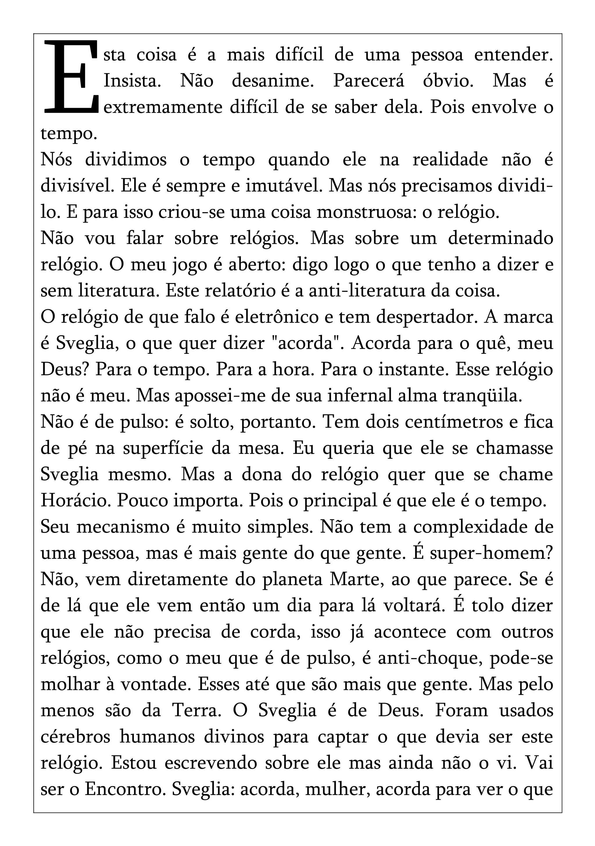 sta coisa é a mais difícil de uma pessoa entender.
Insista. Não desanime. Parecerá óbvio. Mas é
extremamente difícil de se saber dela. Pois envolve o
tempo.
ENós dividimos o tempo quando ele na realidade não é
divisível. Ele é sempre e imutável. Mas nós precisamos dividi-
lo. E para isso criou-se uma coisa monstruosa: o relógio.
Não vou falar sobre relógios. Mas sobre um determinado
relógio. O meu jogo é aberto: digo logo o que tenho a dizer e
sem literatura. Este relatório é a anti-literatura da coisa.
O relógio de que falo é eletrônico e tem despertador. A marca
é Sveglia, o que quer dizer "acorda". Acorda para o quê, meu
Deus? Para o tempo. Para a hora. Para o instante. Esse relógio
não é meu. Mas apossei-me de sua infernal alma tranqüila.
Não é de pulso: é solto, portanto. Tem dois centímetros e fica
de pé na superfície da mesa. Eu queria que ele se chamasse
Sveglia mesmo. Mas a dona do relógio quer que se chame
Horácio. Pouco importa. Pois o principal é que ele é o tempo.
Seu mecanismo é muito simples. Não tem a complexidade de
uma pessoa, mas é mais gente do que gente. É super-homem?
Não, vem diretamente do planeta Marte, ao que parece. Se é
de lá que ele vem então um dia para lá voltará. É tolo dizer
que ele não precisa de corda, isso já acontece com outros
relógios, como o meu que é de pulso, é anti-choque, pode-se
molhar à vontade. Esses até que são mais que gente. Mas pelo
menos são da Terra. O Sveglia é de Deus. Foram usados
cérebros humanos divinos para captar o que devia ser este
relógio. Estou escrevendo sobre ele mas ainda não o vi. Vai
ser o Encontro. Sveglia: acorda, mulher, acorda para ver o que
 