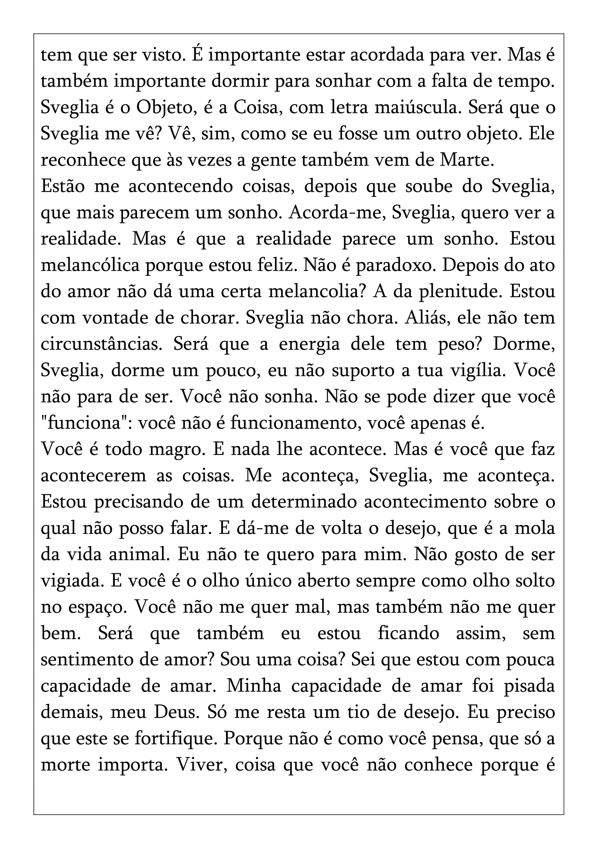 tem que ser visto. É importante estar acordada para ver. Mas é
também importante dormir para sonhar com a falta de tempo.
Sveglia é o Objeto, é a Coisa, com letra maiúscula. Será que o
Sveglia me vê? Vê, sim, como se eu fosse um outro objeto. Ele
reconhece que às vezes a gente também vem de Marte.
Estão me acontecendo coisas, depois que soube do Sveglia,
que mais parecem um sonho. Acorda-me, Sveglia, quero ver a
realidade. Mas é que a realidade parece um sonho. Estou
melancólica porque estou feliz. Não é paradoxo. Depois do ato
do amor não dá uma certa melancolia? A da plenitude. Estou
com vontade de chorar. Sveglia não chora. Aliás, ele não tem
circunstâncias. Será que a energia dele tem peso? Dorme,
Sveglia, dorme um pouco, eu não suporto a tua vigília. Você
não para de ser. Você não sonha. Não se pode dizer que você
"funciona": você não é funcionamento, você apenas é.
Você é todo magro. E nada lhe acontece. Mas é você que faz
acontecerem as coisas. Me aconteça, Sveglia, me aconteça.
Estou precisando de um determinado acontecimento sobre o
qual não posso falar. E dá-me de volta o desejo, que é a mola
da vida animal. Eu não te quero para mim. Não gosto de ser
vigiada. E você é o olho único aberto sempre como olho solto
no espaço. Você não me quer mal, mas também não me quer
bem. Será que também eu estou ficando assim, sem
sentimento de amor? Sou uma coisa? Sei que estou com pouca
capacidade de amar. Minha capacidade de amar foi pisada
demais, meu Deus. Só me resta um tio de desejo. Eu preciso
que este se fortifique. Porque não é como você pensa, que só a
morte importa. Viver, coisa que você não conhece porque é
 