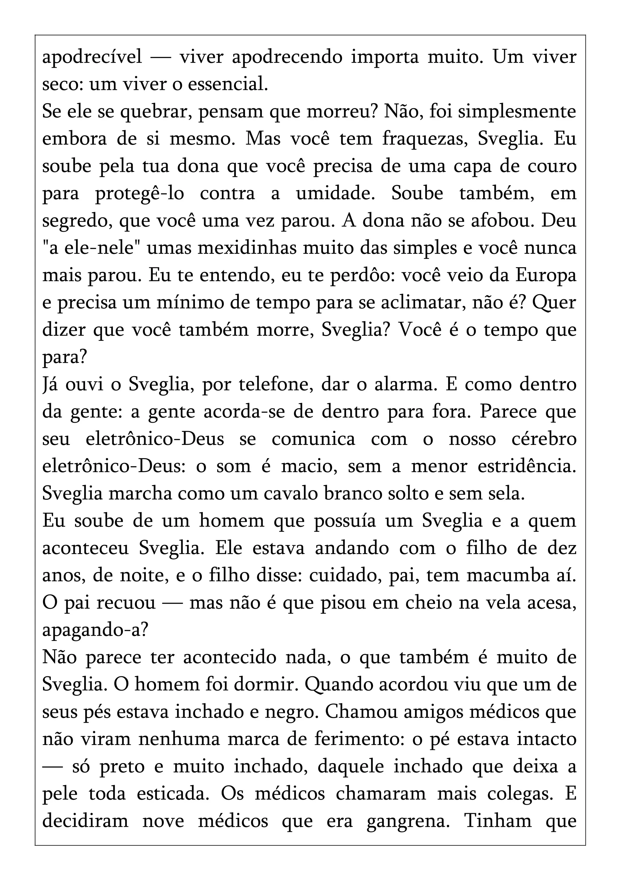 apodrecível — viver apodrecendo importa muito. Um viver
seco: um viver o essencial.
Se ele se quebrar, pensam que morreu? Não, foi simplesmente
embora de si mesmo. Mas você tem fraquezas, Sveglia. Eu
soube pela tua dona que você precisa de uma capa de couro
para protegê-lo contra a umidade. Soube também, em
segredo, que você uma vez parou. A dona não se afobou. Deu
"a ele-nele" umas mexidinhas muito das simples e você nunca
mais parou. Eu te entendo, eu te perdôo: você veio da Europa
e precisa um mínimo de tempo para se aclimatar, não é? Quer
dizer que você também morre, Sveglia? Você é o tempo que
para?
Já ouvi o Sveglia, por telefone, dar o alarma. E como dentro
da gente: a gente acorda-se de dentro para fora. Parece que
seu eletrônico-Deus se comunica com o nosso cérebro
eletrônico-Deus: o som é macio, sem a menor estridência.
Sveglia marcha como um cavalo branco solto e sem sela.
Eu soube de um homem que possuía um Sveglia e a quem
aconteceu Sveglia. Ele estava andando com o filho de dez
anos, de noite, e o filho disse: cuidado, pai, tem macumba aí.
O pai recuou — mas não é que pisou em cheio na vela acesa,
apagando-a?
Não parece ter acontecido nada, o que também é muito de
Sveglia. O homem foi dormir. Quando acordou viu que um de
seus pés estava inchado e negro. Chamou amigos médicos que
não viram nenhuma marca de ferimento: o pé estava intacto
— só preto e muito inchado, daquele inchado que deixa a
pele toda esticada. Os médicos chamaram mais colegas. E
decidiram nove médicos que era gangrena. Tinham que
 
