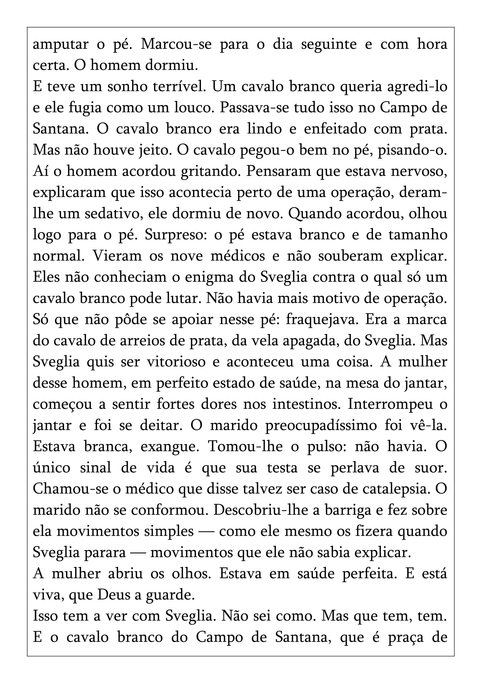 amputar o pé. Marcou-se para o dia seguinte e com hora
certa. O homem dormiu.
E teve um sonho terrível. Um cavalo branco queria agredi-lo
e ele fugia como um louco. Passava-se tudo isso no Campo de
Santana. O cavalo branco era lindo e enfeitado com prata.
Mas não houve jeito. O cavalo pegou-o bem no pé, pisando-o.
Aí o homem acordou gritando. Pensaram que estava nervoso,
explicaram que isso acontecia perto de uma operação, deram-
lhe um sedativo, ele dormiu de novo. Quando acordou, olhou
logo para o pé. Surpreso: o pé estava branco e de tamanho
normal. Vieram os nove médicos e não souberam explicar.
Eles não conheciam o enigma do Sveglia contra o qual só um
cavalo branco pode lutar. Não havia mais motivo de operação.
Só que não pôde se apoiar nesse pé: fraquejava. Era a marca
do cavalo de arreios de prata, da vela apagada, do Sveglia. Mas
Sveglia quis ser vitorioso e aconteceu uma coisa. A mulher
desse homem, em perfeito estado de saúde, na mesa do jantar,
começou a sentir fortes dores nos intestinos. Interrompeu o
jantar e foi se deitar. O marido preocupadíssimo foi vê-la.
Estava branca, exangue. Tomou-lhe o pulso: não havia. O
único sinal de vida é que sua testa se perlava de suor.
Chamou-se o médico que disse talvez ser caso de catalepsia. O
marido não se conformou. Descobriu-lhe a barriga e fez sobre
ela movimentos simples — como ele mesmo os fizera quando
Sveglia parara — movimentos que ele não sabia explicar.
A mulher abriu os olhos. Estava em saúde perfeita. E está
viva, que Deus a guarde.
Isso tem a ver com Sveglia. Não sei como. Mas que tem, tem.
E o cavalo branco do Campo de Santana, que é praça de
 