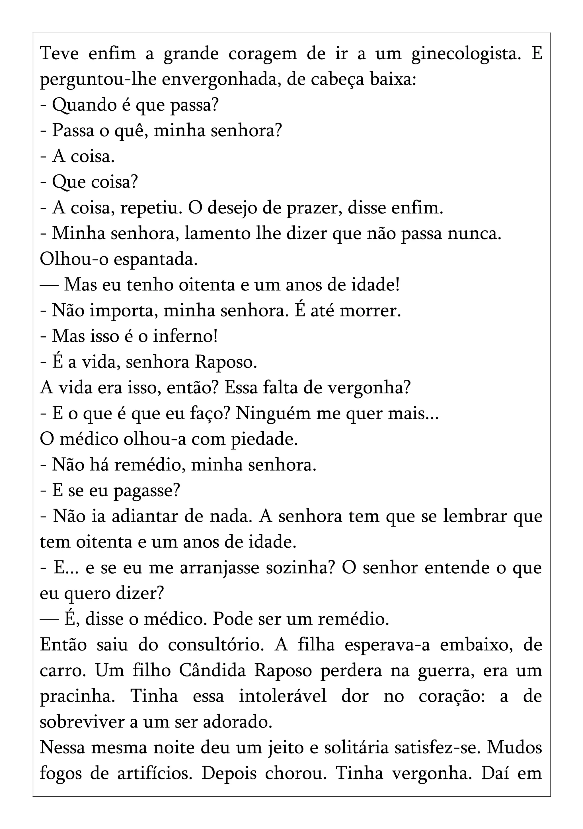 Teve enfim a grande coragem de ir a um ginecologista. E
perguntou-lhe envergonhada, de cabeça baixa:
- Quando é que passa?
- Passa o quê, minha senhora?
- A coisa.
- Que coisa?
- A coisa, repetiu. O desejo de prazer, disse enfim.
- Minha senhora, lamento lhe dizer que não passa nunca.
Olhou-o espantada.
— Mas eu tenho oitenta e um anos de idade!
- Não importa, minha senhora. É até morrer.
- Mas isso é o inferno!
- É a vida, senhora Raposo.
A vida era isso, então? Essa falta de vergonha?
- E o que é que eu faço? Ninguém me quer mais...
O médico olhou-a com piedade.
- Não há remédio, minha senhora.
- E se eu pagasse?
- Não ia adiantar de nada. A senhora tem que se lembrar que
tem oitenta e um anos de idade.
- E... e se eu me arranjasse sozinha? O senhor entende o que
eu quero dizer?
— É, disse o médico. Pode ser um remédio.
Então saiu do consultório. A filha esperava-a embaixo, de
carro. Um filho Cândida Raposo perdera na guerra, era um
pracinha. Tinha essa intolerável dor no coração: a de
sobreviver a um ser adorado.
Nessa mesma noite deu um jeito e solitária satisfez-se. Mudos
fogos de artifícios. Depois chorou. Tinha vergonha. Daí em
 