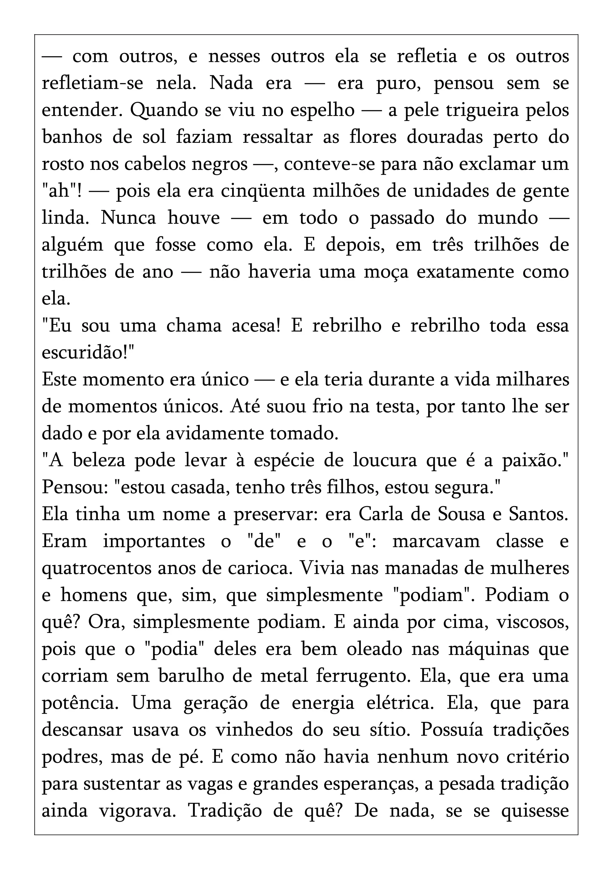 — com outros, e nesses outros ela se refletia e os outros
refletiam-se nela. Nada era — era puro, pensou sem se
entender. Quando se viu no espelho — a pele trigueira pelos
banhos de sol faziam ressaltar as flores douradas perto do
rosto nos cabelos negros —, conteve-se para não exclamar um
"ah"! — pois ela era cinqüenta milhões de unidades de gente
linda. Nunca houve — em todo o passado do mundo —
alguém que fosse como ela. E depois, em três trilhões de
trilhões de ano — não haveria uma moça exatamente como
ela.
"Eu sou uma chama acesa! E rebrilho e rebrilho toda essa
escuridão!"
Este momento era único — e ela teria durante a vida milhares
de momentos únicos. Até suou frio na testa, por tanto lhe ser
dado e por ela avidamente tomado.
"A beleza pode levar à espécie de loucura que é a paixão."
Pensou: "estou casada, tenho três filhos, estou segura."
Ela tinha um nome a preservar: era Carla de Sousa e Santos.
Eram importantes o "de" e o "e": marcavam classe e
quatrocentos anos de carioca. Vivia nas manadas de mulheres
e homens que, sim, que simplesmente "podiam". Podiam o
quê? Ora, simplesmente podiam. E ainda por cima, viscosos,
pois que o "podia" deles era bem oleado nas máquinas que
corriam sem barulho de metal ferrugento. Ela, que era uma
potência. Uma geração de energia elétrica. Ela, que para
descansar usava os vinhedos do seu sítio. Possuía tradições
podres, mas de pé. E como não havia nenhum novo critério
para sustentar as vagas e grandes esperanças, a pesada tradição
ainda vigorava. Tradição de quê? De nada, se se quisesse
 