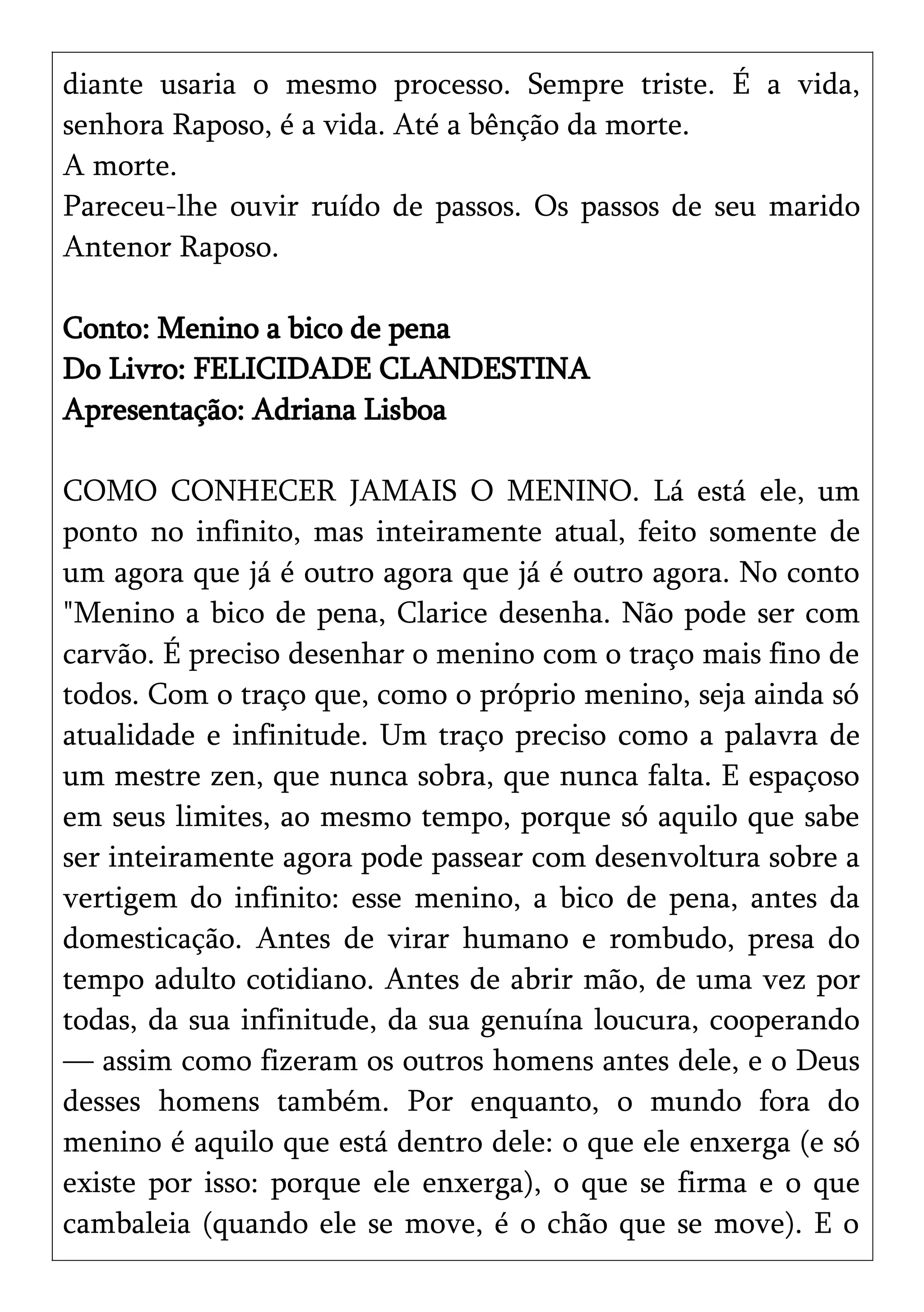 diante usaria o mesmo processo. Sempre triste. É a vida,
senhora Raposo, é a vida. Até a bênção da morte.
A morte.
Pareceu-lhe ouvir ruído de passos. Os passos de seu marido
Antenor Raposo.
Conto: Menino a bico de pena
Do Livro: FELICIDADE CLANDESTINA
Apresentação: Adriana Lisboa
COMO CONHECER JAMAIS O MENINO. Lá está ele, um
ponto no infinito, mas inteiramente atual, feito somente de
um agora que já é outro agora que já é outro agora. No conto
"Menino a bico de pena, Clarice desenha. Não pode ser com
carvão. É preciso desenhar o menino com o traço mais fino de
todos. Com o traço que, como o próprio menino, seja ainda só
atualidade e infinitude. Um traço preciso como a palavra de
um mestre zen, que nunca sobra, que nunca falta. E espaçoso
em seus limites, ao mesmo tempo, porque só aquilo que sabe
ser inteiramente agora pode passear com desenvoltura sobre a
vertigem do infinito: esse menino, a bico de pena, antes da
domesticação. Antes de virar humano e rombudo, presa do
tempo adulto cotidiano. Antes de abrir mão, de uma vez por
todas, da sua infinitude, da sua genuína loucura, cooperando
— assim como fizeram os outros homens antes dele, e o Deus
desses homens também. Por enquanto, o mundo fora do
menino é aquilo que está dentro dele: o que ele enxerga (e só
existe por isso: porque ele enxerga), o que se firma e o que
cambaleia (quando ele se move, é o chão que se move). E o
 