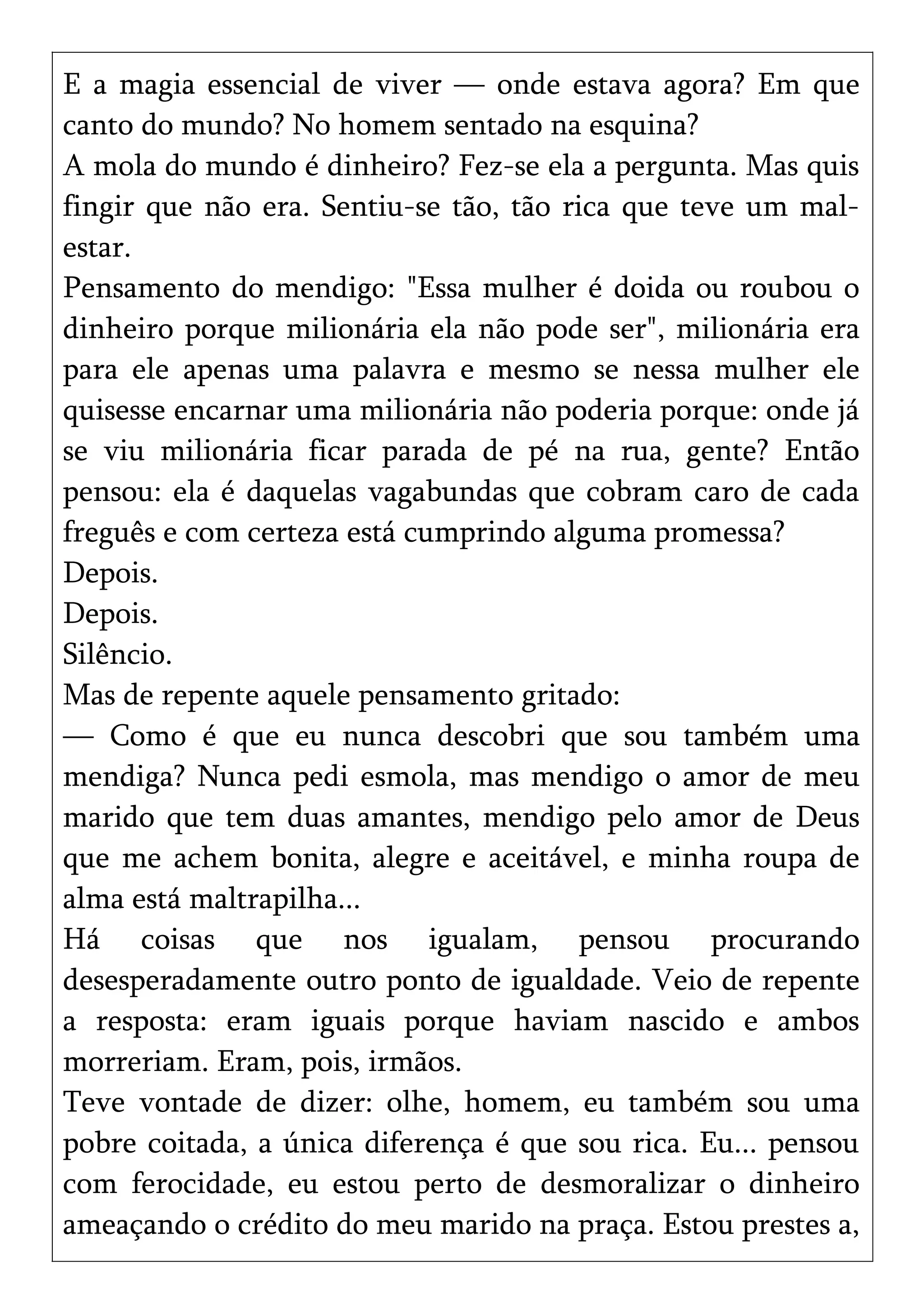 E a magia essencial de viver — onde estava agora? Em que
canto do mundo? No homem sentado na esquina?
A mola do mundo é dinheiro? Fez-se ela a pergunta. Mas quis
fingir que não era. Sentiu-se tão, tão rica que teve um mal-
estar.
Pensamento do mendigo: "Essa mulher é doida ou roubou o
dinheiro porque milionária ela não pode ser", milionária era
para ele apenas uma palavra e mesmo se nessa mulher ele
quisesse encarnar uma milionária não poderia porque: onde já
se viu milionária ficar parada de pé na rua, gente? Então
pensou: ela é daquelas vagabundas que cobram caro de cada
freguês e com certeza está cumprindo alguma promessa?
Depois.
Depois.
Silêncio.
Mas de repente aquele pensamento gritado:
— Como é que eu nunca descobri que sou também uma
mendiga? Nunca pedi esmola, mas mendigo o amor de meu
marido que tem duas amantes, mendigo pelo amor de Deus
que me achem bonita, alegre e aceitável, e minha roupa de
alma está maltrapilha...
Há coisas que nos igualam, pensou procurando
desesperadamente outro ponto de igualdade. Veio de repente
a resposta: eram iguais porque haviam nascido e ambos
morreriam. Eram, pois, irmãos.
Teve vontade de dizer: olhe, homem, eu também sou uma
pobre coitada, a única diferença é que sou rica. Eu... pensou
com ferocidade, eu estou perto de desmoralizar o dinheiro
ameaçando o crédito do meu marido na praça. Estou prestes a,
 
