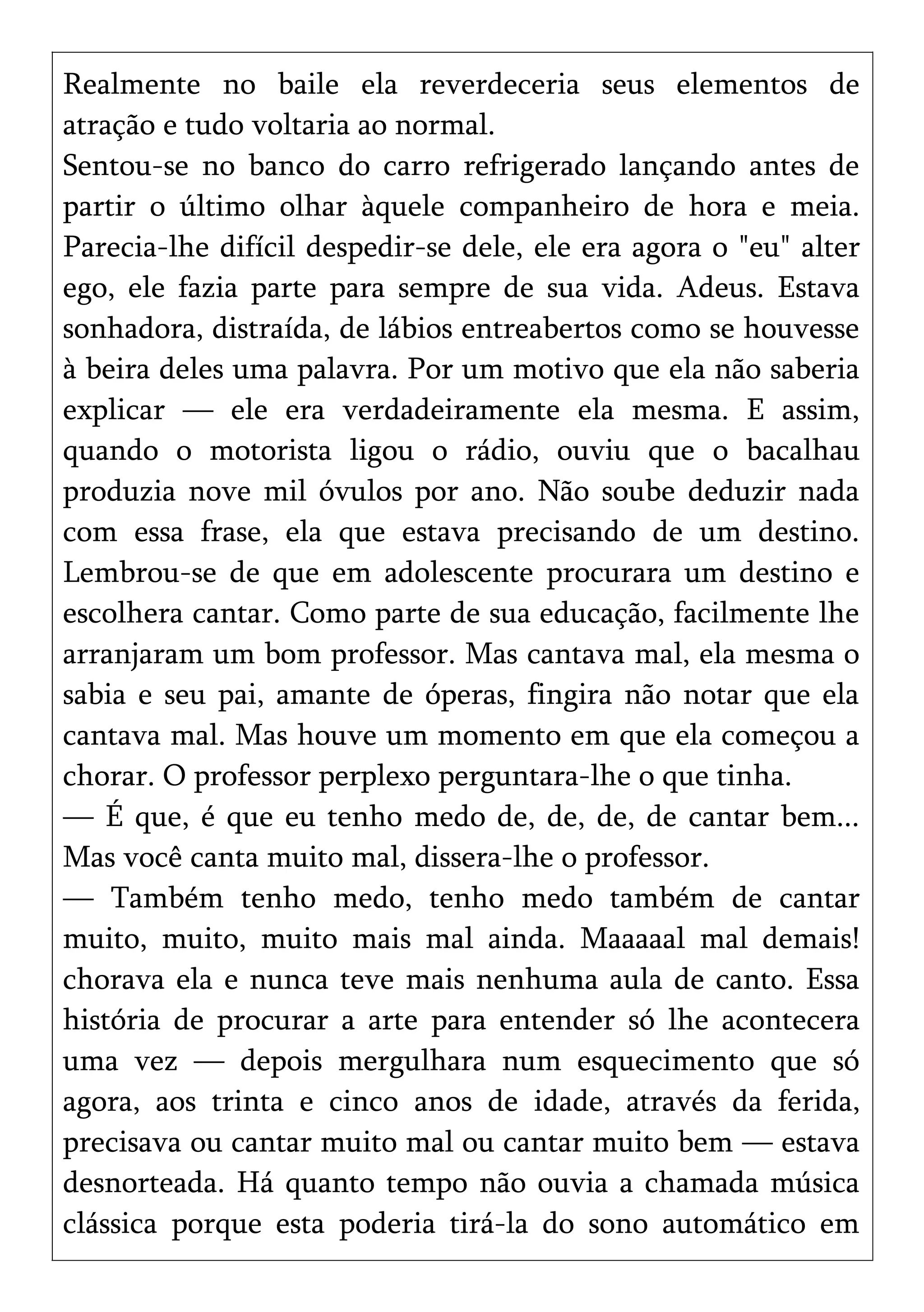 Realmente no baile ela reverdeceria seus elementos de
atração e tudo voltaria ao normal.
Sentou-se no banco do carro refrigerado lançando antes de
partir o último olhar àquele companheiro de hora e meia.
Parecia-lhe difícil despedir-se dele, ele era agora o "eu" alter
ego, ele fazia parte para sempre de sua vida. Adeus. Estava
sonhadora, distraída, de lábios entreabertos como se houvesse
à beira deles uma palavra. Por um motivo que ela não saberia
explicar — ele era verdadeiramente ela mesma. E assim,
quando o motorista ligou o rádio, ouviu que o bacalhau
produzia nove mil óvulos por ano. Não soube deduzir nada
com essa frase, ela que estava precisando de um destino.
Lembrou-se de que em adolescente procurara um destino e
escolhera cantar. Como parte de sua educação, facilmente lhe
arranjaram um bom professor. Mas cantava mal, ela mesma o
sabia e seu pai, amante de óperas, fingira não notar que ela
cantava mal. Mas houve um momento em que ela começou a
chorar. O professor perplexo perguntara-lhe o que tinha.
— É que, é que eu tenho medo de, de, de, de cantar bem...
Mas você canta muito mal, dissera-lhe o professor.
— Também tenho medo, tenho medo também de cantar
muito, muito, muito mais mal ainda. Maaaaal mal demais!
chorava ela e nunca teve mais nenhuma aula de canto. Essa
história de procurar a arte para entender só lhe acontecera
uma vez — depois mergulhara num esquecimento que só
agora, aos trinta e cinco anos de idade, através da ferida,
precisava ou cantar muito mal ou cantar muito bem — estava
desnorteada. Há quanto tempo não ouvia a chamada música
clássica porque esta poderia tirá-la do sono automático em
 
