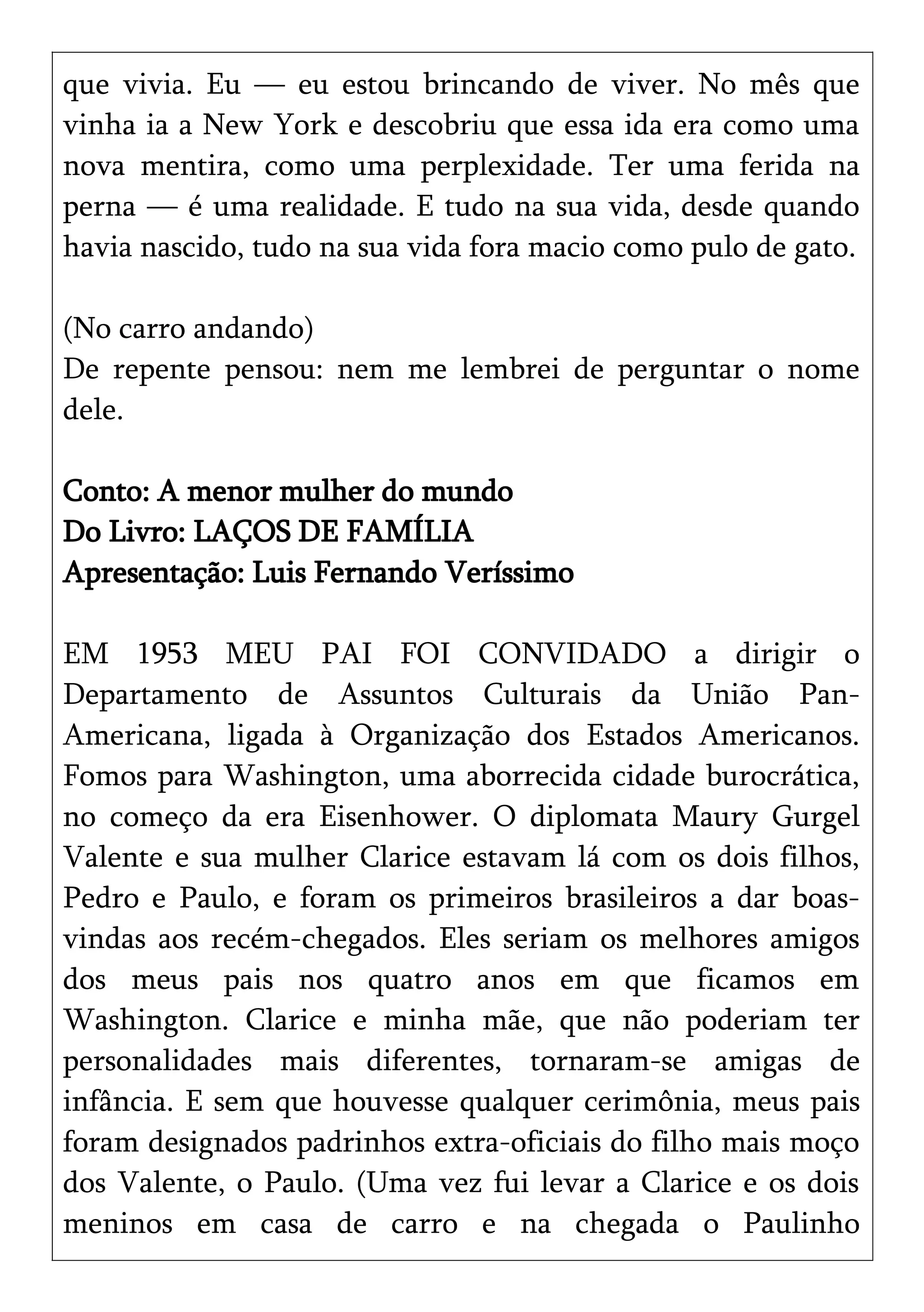 que vivia. Eu — eu estou brincando de viver. No mês que
vinha ia a New York e descobriu que essa ida era como uma
nova mentira, como uma perplexidade. Ter uma ferida na
perna — é uma realidade. E tudo na sua vida, desde quando
havia nascido, tudo na sua vida fora macio como pulo de gato.
(No carro andando)
De repente pensou: nem me lembrei de perguntar o nome
dele.
Conto: A menor mulher do mundo
Do Livro: LAÇOS DE FAMÍLIA
Apresentação: Luis Fernando Veríssimo
EM 1953 MEU PAI FOI CONVIDADO a dirigir o
Departamento de Assuntos Culturais da União Pan-
Americana, ligada à Organização dos Estados Americanos.
Fomos para Washington, uma aborrecida cidade burocrática,
no começo da era Eisenhower. O diplomata Maury Gurgel
Valente e sua mulher Clarice estavam lá com os dois filhos,
Pedro e Paulo, e foram os primeiros brasileiros a dar boas-
vindas aos recém-chegados. Eles seriam os melhores amigos
dos meus pais nos quatro anos em que ficamos em
Washington. Clarice e minha mãe, que não poderiam ter
personalidades mais diferentes, tornaram-se amigas de
infância. E sem que houvesse qualquer cerimônia, meus pais
foram designados padrinhos extra-oficiais do filho mais moço
dos Valente, o Paulo. (Uma vez fui levar a Clarice e os dois
meninos em casa de carro e na chegada o Paulinho
 