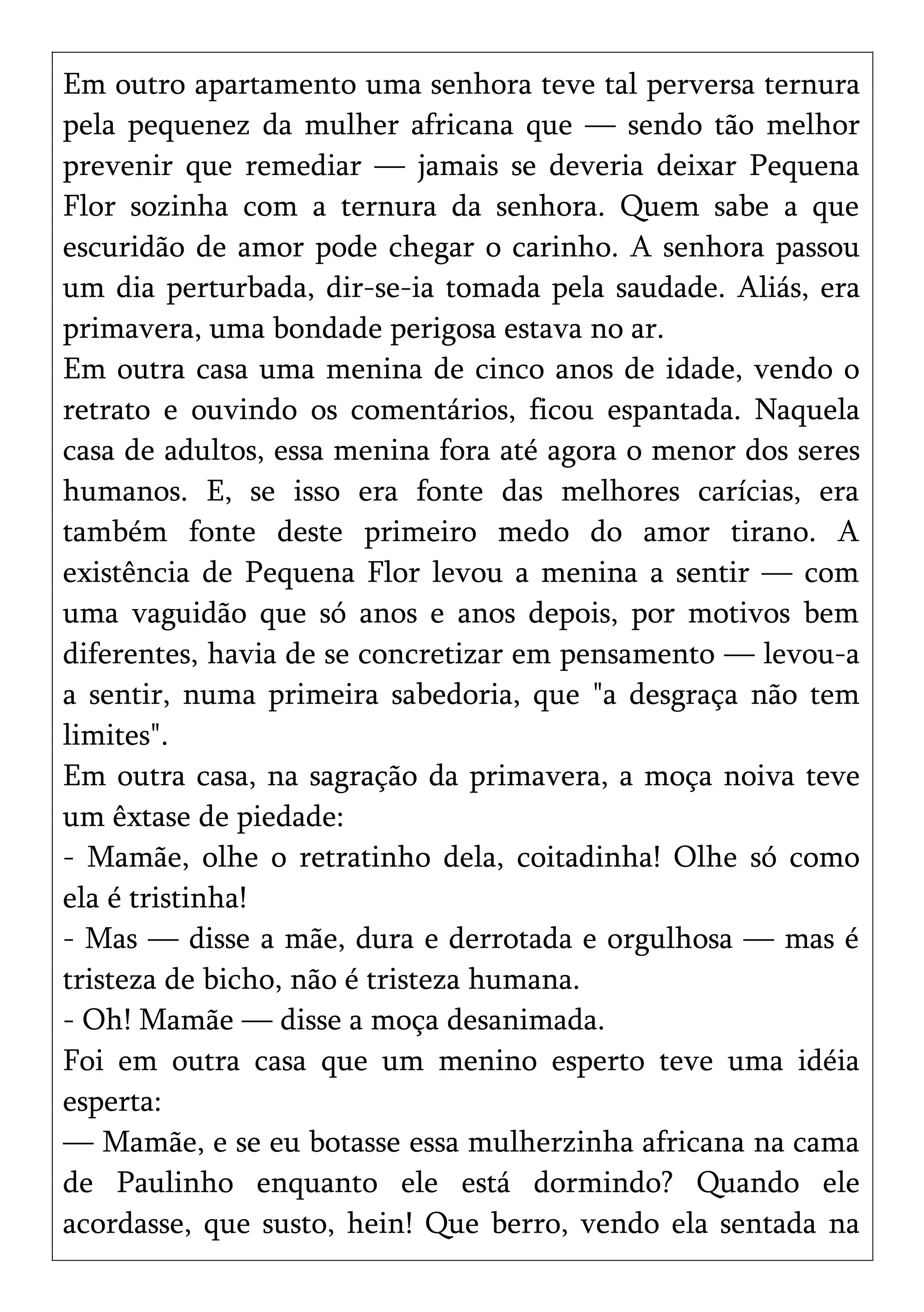 Em outro apartamento uma senhora teve tal perversa ternura
pela pequenez da mulher africana que — sendo tão melhor
prevenir que remediar — jamais se deveria deixar Pequena
Flor sozinha com a ternura da senhora. Quem sabe a que
escuridão de amor pode chegar o carinho. A senhora passou
um dia perturbada, dir-se-ia tomada pela saudade. Aliás, era
primavera, uma bondade perigosa estava no ar.
Em outra casa uma menina de cinco anos de idade, vendo o
retrato e ouvindo os comentários, ficou espantada. Naquela
casa de adultos, essa menina fora até agora o menor dos seres
humanos. E, se isso era fonte das melhores carícias, era
também fonte deste primeiro medo do amor tirano. A
existência de Pequena Flor levou a menina a sentir — com
uma vaguidão que só anos e anos depois, por motivos bem
diferentes, havia de se concretizar em pensamento — levou-a
a sentir, numa primeira sabedoria, que "a desgraça não tem
limites".
Em outra casa, na sagração da primavera, a moça noiva teve
um êxtase de piedade:
- Mamãe, olhe o retratinho dela, coitadinha! Olhe só como
ela é tristinha!
- Mas — disse a mãe, dura e derrotada e orgulhosa — mas é
tristeza de bicho, não é tristeza humana.
- Oh! Mamãe — disse a moça desanimada.
Foi em outra casa que um menino esperto teve uma idéia
esperta:
— Mamãe, e se eu botasse essa mulherzinha africana na cama
de Paulinho enquanto ele está dormindo? Quando ele
acordasse, que susto, hein! Que berro, vendo ela sentada na
 