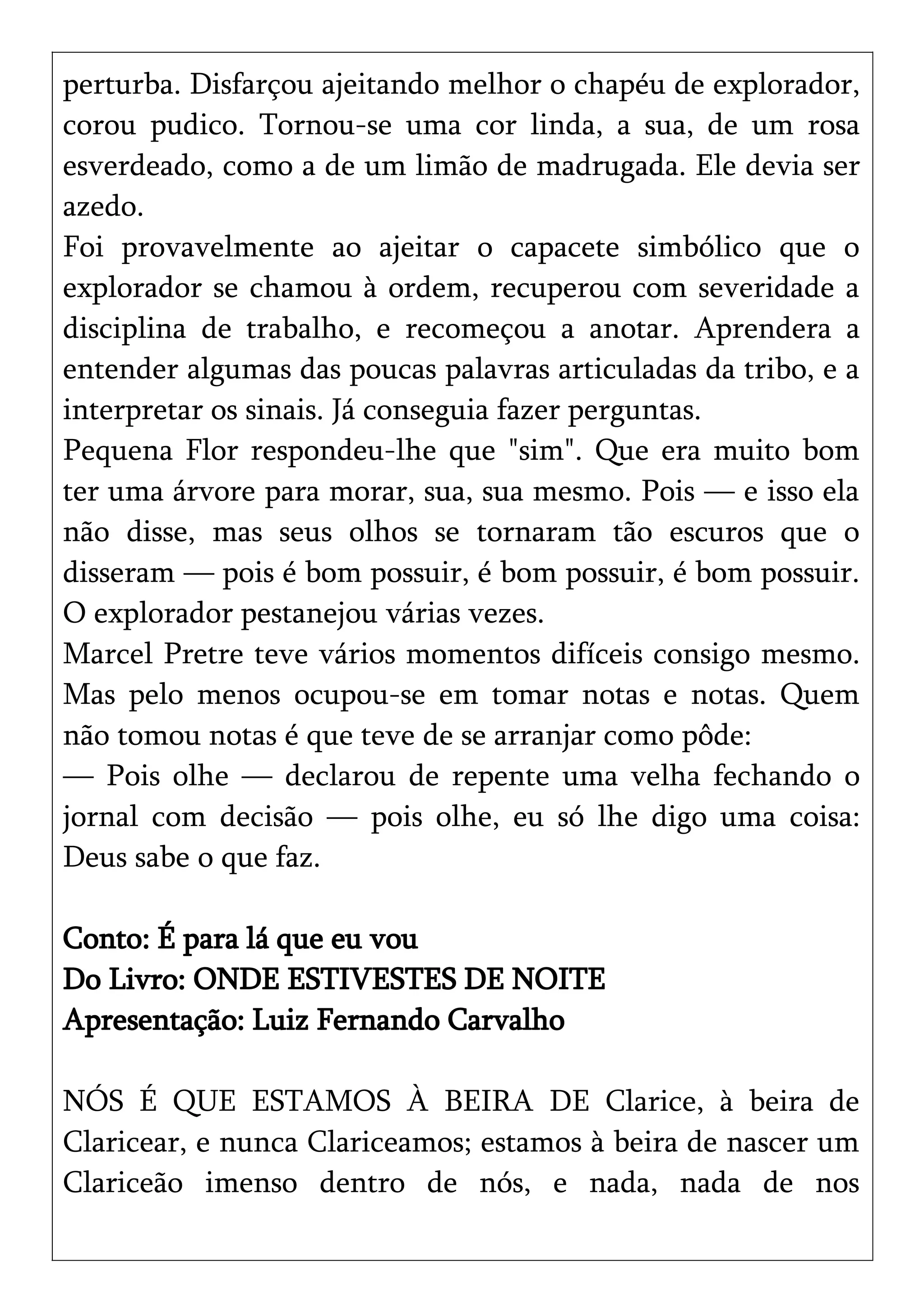 perturba. Disfarçou ajeitando melhor o chapéu de explorador,
corou pudico. Tornou-se uma cor linda, a sua, de um rosa
esverdeado, como a de um limão de madrugada. Ele devia ser
azedo.
Foi provavelmente ao ajeitar o capacete simbólico que o
explorador se chamou à ordem, recuperou com severidade a
disciplina de trabalho, e recomeçou a anotar. Aprendera a
entender algumas das poucas palavras articuladas da tribo, e a
interpretar os sinais. Já conseguia fazer perguntas.
Pequena Flor respondeu-lhe que "sim". Que era muito bom
ter uma árvore para morar, sua, sua mesmo. Pois — e isso ela
não disse, mas seus olhos se tornaram tão escuros que o
disseram — pois é bom possuir, é bom possuir, é bom possuir.
O explorador pestanejou várias vezes.
Marcel Pretre teve vários momentos difíceis consigo mesmo.
Mas pelo menos ocupou-se em tomar notas e notas. Quem
não tomou notas é que teve de se arranjar como pôde:
— Pois olhe — declarou de repente uma velha fechando o
jornal com decisão — pois olhe, eu só lhe digo uma coisa:
Deus sabe o que faz.
Conto: É para lá que eu vou
Do Livro: ONDE ESTIVESTES DE NOITE
Apresentação: Luiz Fernando Carvalho
NÓS É QUE ESTAMOS À BEIRA DE Clarice, à beira de
Claricear, e nunca Clariceamos; estamos à beira de nascer um
Clariceão imenso dentro de nós, e nada, nada de nos
 