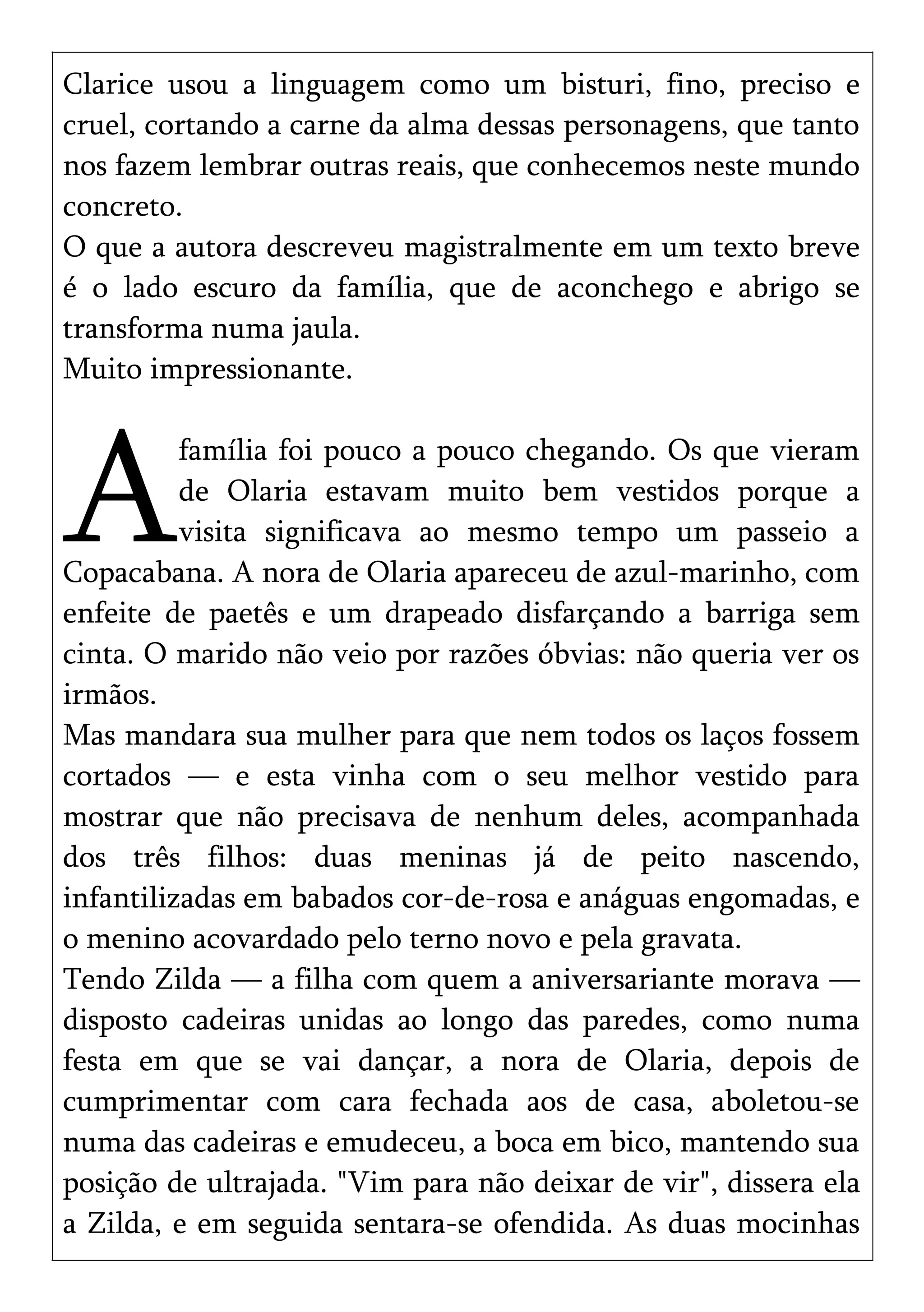 Clarice usou a linguagem como um bisturi, fino, preciso e
cruel, cortando a carne da alma dessas personagens, que tanto
nos fazem lembrar outras reais, que conhecemos neste mundo
concreto.
O que a autora descreveu magistralmente em um texto breve
é o lado escuro da família, que de aconchego e abrigo se
transforma numa jaula.
Muito impressionante.
família foi pouco a pouco chegando. Os que vieram
de Olaria estavam muito bem vestidos porque a
visita significava ao mesmo tempo um passeio a
Copacabana. A nora de Olaria apareceu de azul-marinho, com
enfeite de paetês e um drapeado disfarçando a barriga sem
cinta. O marido não veio por razões óbvias: não queria ver os
irmãos.
A
Mas mandara sua mulher para que nem todos os laços fossem
cortados — e esta vinha com o seu melhor vestido para
mostrar que não precisava de nenhum deles, acompanhada
dos três filhos: duas meninas já de peito nascendo,
infantilizadas em babados cor-de-rosa e anáguas engomadas, e
o menino acovardado pelo terno novo e pela gravata.
Tendo Zilda — a filha com quem a aniversariante morava —
disposto cadeiras unidas ao longo das paredes, como numa
festa em que se vai dançar, a nora de Olaria, depois de
cumprimentar com cara fechada aos de casa, aboletou-se
numa das cadeiras e emudeceu, a boca em bico, mantendo sua
posição de ultrajada. "Vim para não deixar de vir", dissera ela
a Zilda, e em seguida sentara-se ofendida. As duas mocinhas
 