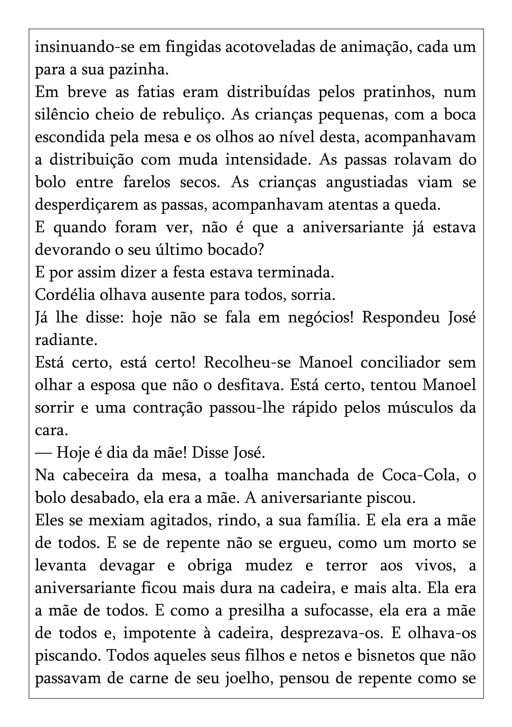 insinuando-se em fingidas acotoveladas de animação, cada um
para a sua pazinha.
Em breve as fatias eram distribuídas pelos pratinhos, num
silêncio cheio de rebuliço. As crianças pequenas, com a boca
escondida pela mesa e os olhos ao nível desta, acompanhavam
a distribuição com muda intensidade. As passas rolavam do
bolo entre farelos secos. As crianças angustiadas viam se
desperdiçarem as passas, acompanhavam atentas a queda.
E quando foram ver, não é que a aniversariante já estava
devorando o seu último bocado?
E por assim dizer a festa estava terminada.
Cordélia olhava ausente para todos, sorria.
Já lhe disse: hoje não se fala em negócios! Respondeu José
radiante.
Está certo, está certo! Recolheu-se Manoel conciliador sem
olhar a esposa que não o desfitava. Está certo, tentou Manoel
sorrir e uma contração passou-lhe rápido pelos músculos da
cara.
— Hoje é dia da mãe! Disse José.
Na cabeceira da mesa, a toalha manchada de Coca-Cola, o
bolo desabado, ela era a mãe. A aniversariante piscou.
Eles se mexiam agitados, rindo, a sua família. E ela era a mãe
de todos. E se de repente não se ergueu, como um morto se
levanta devagar e obriga mudez e terror aos vivos, a
aniversariante ficou mais dura na cadeira, e mais alta. Ela era
a mãe de todos. E como a presilha a sufocasse, ela era a mãe
de todos e, impotente à cadeira, desprezava-os. E olhava-os
piscando. Todos aqueles seus filhos e netos e bisnetos que não
passavam de carne de seu joelho, pensou de repente como se
 