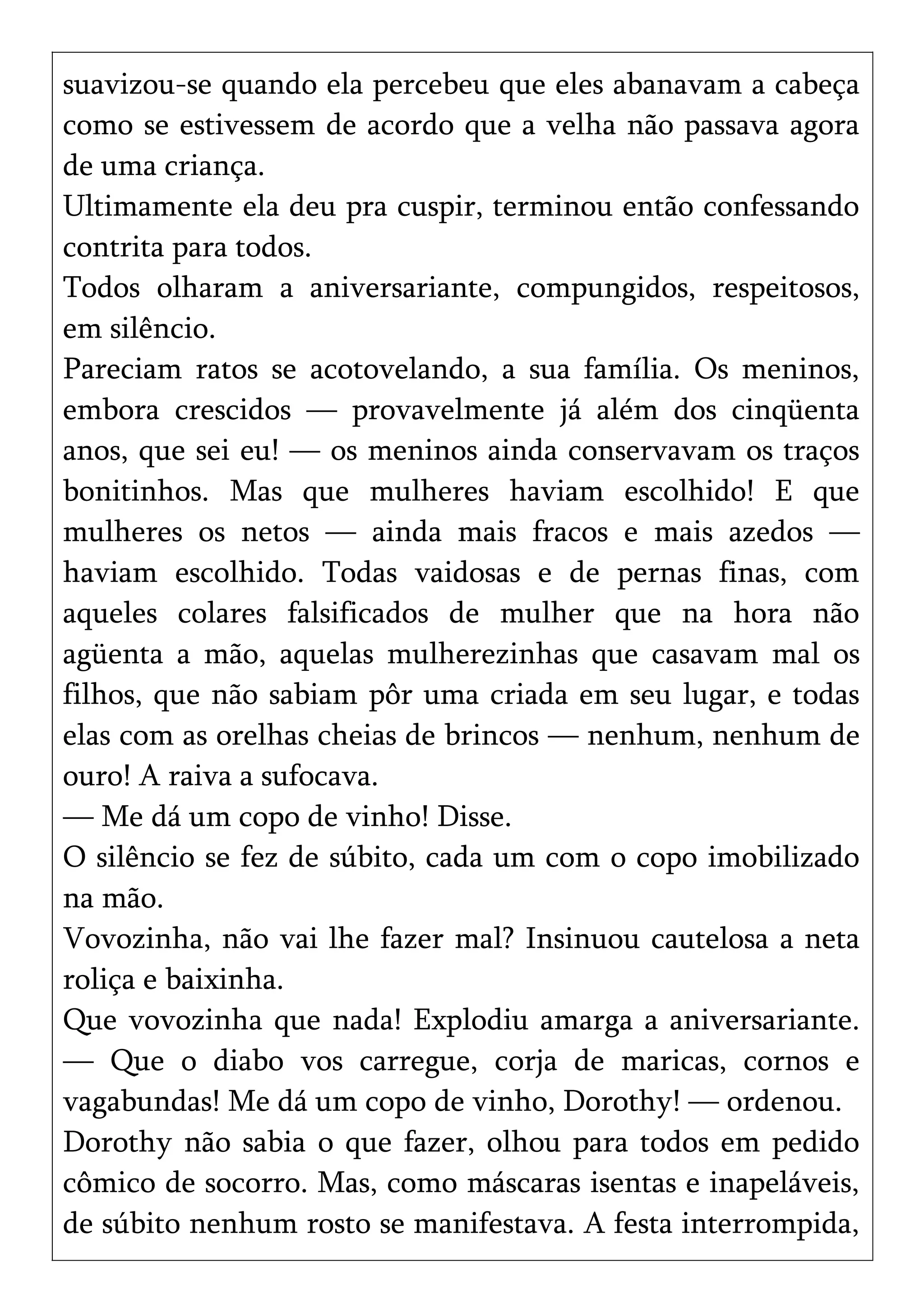suavizou-se quando ela percebeu que eles abanavam a cabeça
como se estivessem de acordo que a velha não passava agora
de uma criança.
Ultimamente ela deu pra cuspir, terminou então confessando
contrita para todos.
Todos olharam a aniversariante, compungidos, respeitosos,
em silêncio.
Pareciam ratos se acotovelando, a sua família. Os meninos,
embora crescidos — provavelmente já além dos cinqüenta
anos, que sei eu! — os meninos ainda conservavam os traços
bonitinhos. Mas que mulheres haviam escolhido! E que
mulheres os netos — ainda mais fracos e mais azedos —
haviam escolhido. Todas vaidosas e de pernas finas, com
aqueles colares falsificados de mulher que na hora não
agüenta a mão, aquelas mulherezinhas que casavam mal os
filhos, que não sabiam pôr uma criada em seu lugar, e todas
elas com as orelhas cheias de brincos — nenhum, nenhum de
ouro! A raiva a sufocava.
— Me dá um copo de vinho! Disse.
O silêncio se fez de súbito, cada um com o copo imobilizado
na mão.
Vovozinha, não vai lhe fazer mal? Insinuou cautelosa a neta
roliça e baixinha.
Que vovozinha que nada! Explodiu amarga a aniversariante.
— Que o diabo vos carregue, corja de maricas, cornos e
vagabundas! Me dá um copo de vinho, Dorothy! — ordenou.
Dorothy não sabia o que fazer, olhou para todos em pedido
cômico de socorro. Mas, como máscaras isentas e inapeláveis,
de súbito nenhum rosto se manifestava. A festa interrompida,
 